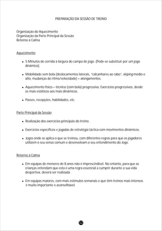 PREPARAÇÃO DA SESSÃO DE TREINO
Organização do Aquecimento
Organização da Parte Principal da Sessão
Retorno à Calma
Aquecimento
l5 Minutos de corrida à largura do campo de jogo. (Pode-se substituir por um jogo
dinâmico).
lMobilidade sem bola (deslocamentos laterais, “calcanhares ao rabo”, skiping médio e
alto, mudanças de ritmo/velocidade) + alongamentos.
lAquecimento físico – técnico (com bola) progressivo. Exercícios progressivos, desde
os mais estáticos aos mais dinâmicos.
lPasses, recepções, habilidades, etc.
Parte Principal da Sessão
lRealização dos exercícios principais do treino.
lExercícios específicos e jogadas de estratégia táctica com movimentos dinâmicos.
lJogos onde se aplica o que se treinou, com diferentes regras para que os jogadores
utilizem o seu senso comum e desenvolvam o seu entendimento do Jogo.
Retorno à Calma
lEm equipas de menores de 8 anos não é imprescindível. No entanto, para que as
crianças entendam que esta é uma regra essencial a cumprir durante a sua vida
desportiva, deverá ser realizada.
lEm equipas maiores, com mais estímulos semanais e que têm treinos mais intensos
é muito importante e aconselhável.
52
 