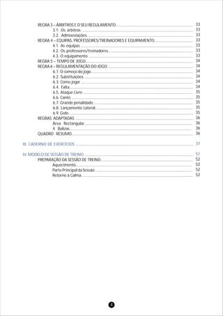 REGRA 3 – ÁRBITROS E O SEU REGULAMENTO........................................................................
3.1. Os árbitros .......................................................................................................
3.2. Admoestações...................................................................................................
REGRA 4 – EQUIPAS, PROFESSORES/TREINADORES E EQUIPAMENTO....................................
4.1. As equipas ........................................................................................................
4.2. Os professores/treinadores...............................................................................
4.3. O equipamento .................................................................................................
REGRA 5 – TEMPO DE JOGO....................................................................................................
REGRA 6 – REGULAMENTAÇÃO DO JOGO................................................................................
6.1. O começo do jogo...............................................................................................
6.2. Substituições .....................................................................................................
6.3. Como jogar ........................................................................................................
6.4. Falta...................................................................................................................
6.5. Ataque Livre ......................................................................................................
6.6. Canto .................................................................................................................
6.7. Grande penalidade.............................................................................................
6.8. Lançamento Lateral...........................................................................................
6.9. Golo ...................................................................................................................
REGRAS ADAPTADAS .............................................................................................................
Área Rectangular.....................................................................................................
4 Balizas.................................................................................................................
QUADRO RESUMO.................................................................................................................
.............................................................................................................
.....................................................................................................
PREPARAÇÃO DA SESSÃO DE TREINO......................................................................................
Aquecimento............................................................................................................
Parte Principal da Sessão ...........................................................................................
Retorno à Calma........................................................................................................
III. CADERNO DE EXERCÍCIOS
IV. MODELO DE SESSÃO DE TREINO
33
33
33
33
33
33
33
34
34
34
34
34
34
35
35
35
35
35
36
36
36
36
52
52
52
52
37
51
4
 