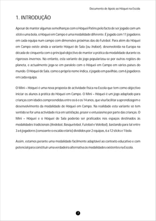 Documento de Apoio ao Hóquei na Escola
Apesar de manter algumas semelhanças com o Hóquei Patins pelo facto de ser jogado com um
stick e uma bola, o Hóquei em Campo é uma modalidade diferente. É jogado com 11 jogadores
em cada equipa num campo com dimensões próximas das do Futebol. Para além do Hóquei
em Campo existe ainda a variante Hóquei de Sala (ou Indoor), desenvolvida na Europa na
década de cinquenta com o principal objectivo de manter a prática da modalidade durante os
rigorosos invernos. No entanto, esta variante do jogo popularizou-se por outras regiões do
planeta, e actualmente joga-se em paralelo com o Hóquei em Campo em vários países do
mundo.OHóqueideSala,comoopróprionomeindica,éjogadoempavilhão,com6jogadores
emcadaequipa.
O Mini – Hóquei é uma nova proposta de actividade física na Escola que tem como objectivo
iniciar os alunos à prática do Hóquei em Campo. O Mini – Hóquei é um jogo adaptado para
criançascomidadescompreendidasentreos6eos14anos,quevisafacilitaraaprendizageme
desenvolvimento da modalidade de Hóquei em Campo. Na realidade esta variante só tem
sentido se for uma actividade rica em satisfação, prazer e entusiasmo por parte das crianças. O
Mini – Hóquei e o Hóquei de Sala poderão ser praticados nos espaços destinados às
modalidades tradicionais (Andebol, Basquetebol, Futebol e Voleibol), bastando para tal entre
3a6jogadores(consoanteoescalãoetário)divididospor2equipas,6a12stickse1bola.
Assim, estamos perante uma modalidade facilmente adaptável ao contexto educativo e com
potencialparaconstituirumaverdadeiraalternativaàsmodalidadesexistentesnaEscola.
1. INTRODUÇÃO
7
 