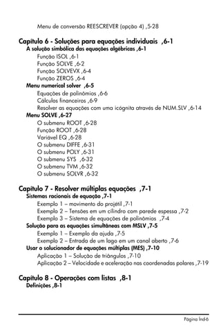 Menu de conversão REESCREVER (opção 4) ,5-28

Capítulo 6 - Soluções para equações individuais ,6-1
  A solução simbólica das equações algébricas ,6-1
      Função ISOL ,6-1
      Função SOLVE ,6-2
      Função SOLVEVX ,6-4
      Função ZEROS ,6-4
  Menu numerical solver ,6-5
      Equações de polinômios ,6-6
      Cálculos financeiros ,6-9
      Resolver as equações com uma icógnita através de NUM.SLV ,6-14
  Menu SOLVE ,6-27
      O submenu ROOT ,6-28
      Função ROOT ,6-28
      Variável EQ ,6-28
      O submenu DIFFE ,6-31
      O submenu POLY ,6-31
      O submenu SYS ,6-32
      O submenu TVM ,6-32
      O submenu SOLVR ,6-32

Capítulo 7 - Resolver múltiplas equações ,7-1
  Sistemas racionais de equação ,7-1
       Exemplo 1 – movimento do projétil ,7-1
       Exemplo 2 – Tensões em um cílindro com parede espessa ,7-2
       Exemplo 3 – Sistema de equações de polinômios ,7-4
  Solução para as equações simultâneas com MSLV ,7-5
       Exemplo 1 – Exemplo da ajuda ,7-5
       Exemplo 2 – Entrada de um lago em um canal aberto ,7-6
  Usar o solucionador de equações múltiplas (MES) ,7-10
       Aplicação 1 – Solução de triângulos ,7-10
       Aplicação 2 – Velocidade e aceleração nas coordenadas polares ,7-19

Capítulo 8 - Operações com listas ,8-1
  Definições ,8-1




                                                                Página Índ-6
 