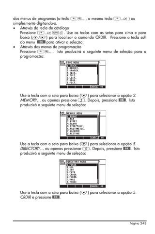 dos menus de programas (a tecla „°, a mesma tecla ‚N) ou
simplesmente digitando-o.
• Através da tecla de catálogo
    Pressione ‚N~c. Use as teclas com as setas para cima e para
    baixo (—˜) para localizar o comando CRDIR. Pressione a tecla soft
    do menu !!@@OK#@ para ativar a seleção:
• Através dos menus de programação
    Pressione „°. Isto produzirá o seguinte menu de seleção para a
    programação:




   Use a tecla com a seta para baixo (˜) para selecionar a opção 2.
   MEMORY… ou apenas pressione 2. Depois, pressione @@OK@@. Isto
   produzirá o seguinte menu de seleção:




   Use a tecla com a seta para baixo (˜) para selecionar a opção 5.
   DIRECTORY… ou apenas pressionar 5. Depois, pressione @@OK@@. Isto
   produzirá o seguinte menu de seleção:




   Use a tecla com a seta para baixo (˜) para selecionar a opção 5.
   CRDIR e pressione @@OK@@.




                                                               Página 2-43
 