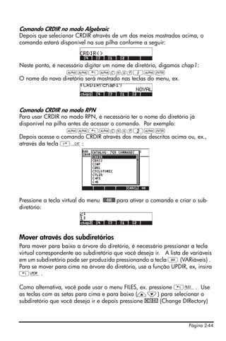Comando CRDIR no modo Algebraic
Depois que selecionar CRDIR através de um dos meios mostrados acima, o
comando estará disponível na sua pilha conforme a seguir:



Neste ponto, é necessário digitar um nome de diretório, digamos chap1:
                  ~~„~chap1~`
O nome do novo diretório será mostrado nas teclas do menu, ex.




Comando CRDIR no modo RPN
Para usar CRDIR no modo RPN, é necessário ter o nome do diretório já
disponível na pilha antes de acessar o comando. Por exemplo:
                   ~~„~chap2~`
Depois acesse o comando CRDIR através dos meios descritos acima ou, ex.,
através da tecla ‚N:




Pressione a tecla virtual do menu !!@@OK#@ para ativar o comando e criar o sub-
diretório:




Mover através dos subdiretórios
Para mover para baixo a árvore do diretório, é necessário pressionar a tecla
virtual correspondente ao subdiretório que você deseja ir. A lista de variáveis
em um subdiretório pode ser produzida pressionando a tecla J (VARiáveis) .
Para se mover para cima na árvore do diretório, use a função UPDIR, ex, insira
„§.

Como alternativa, você pode usar o menu FILES, ex. pressione „¡. Use
as teclas com as setas para cima e para baixo (—˜) para selecionar o
subdiretório que você deseja ir e depois pressione !CHDIR (Change DIRectory)



                                                                       Página 2-44
 