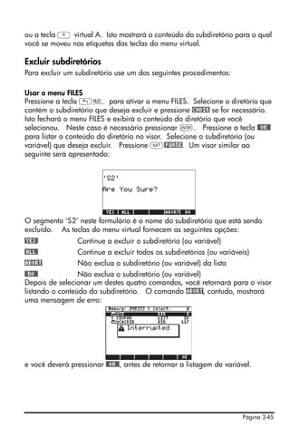 ou a tecla A virtual A. Isto mostrará o conteúdo do subdiretório para o qual
você se moveu nas etiquetas das teclas do menu virtual.

Excluir subdiretórios
Para excluir um subdiretório use um dos seguintes procedimentos:

Usar o menu FILES
Pressione a tecla „¡ para ativar o menu FILES. Selecione o diretório que
contém o subdiretório que deseja excluir e pressione !CHDIR se for necessário.
Isto fechará o menu FILES e exibirá o conteúdo do diretório que você
selecionou. Neste caso é necessário pressionar `. Pressione a tecla @@OK@@
para listar o conteúdo do diretório no visor. Selecione o subdiretório (ou
variável) que deseja excluir. Pressione L@PURGE. Um visor similar ao
seguinte será apresentado:




O segmento ‘S2’ neste formulário é o nome do subdiretório que está sendo
excluído. As teclas do menu virtual fornecem as seguintes opções:
@YES@            Continue a excluir o subdiretório (ou variável)
@ALL@            Continue a excluir todos os subdiretórios (ou variáveis)
!ABORT           Não exclua o subdiretório (ou variável) da lista
@@NO@@           Não exclua o subdiretório (ou variável)
Depois de selecionar um destes quatro comandos, você retornará para o visor
listando o conteúdo do subdiretório. O comando !ABORT, contudo, mostrará
uma mensagem de erro:




e você deverá pressionar @@OK@@, antes de retornar a listagem de variável.




                                                                       Página 2-45
 