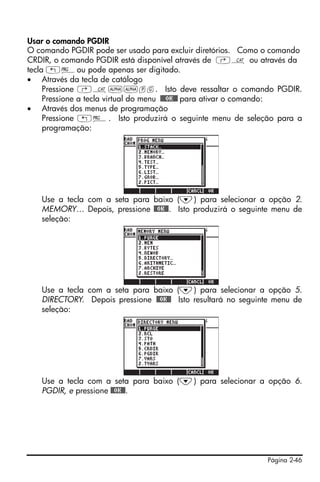 Usar o comando PGDIR
O comando PGDIR pode ser usado para excluir diretórios. Como o comando
CRDIR, o comando PGDIR está disponível através de ‚N ou através da
tecla „°ou pode apenas ser digitado.
• Através da tecla de catálogo
     Pressione ‚N~~pg. Isto deve ressaltar o comando PGDIR.
     Pressione a tecla virtual do menu !!@@OK#@ para ativar o comando:
• Através dos menus de programação
     Pressione „°. Isto produzirá o seguinte menu de seleção para a
     programação:




   Use a tecla com a seta para baixo (˜) para selecionar a opção 2.
   MEMORY… Depois, pressione @@OK@@. Isto produzirá o seguinte menu de
   seleção:




   Use a tecla com a seta para baixo (˜) para selecionar a opção 5.
   DIRECTORY. Depois pressione @@OK@@ Isto resultará no seguinte menu de
   seleção:




   Use a tecla com a seta para baixo (˜) para selecionar a opção 6.
   PGDIR, e pressione @@OK@@.




                                                              Página 2-46
 