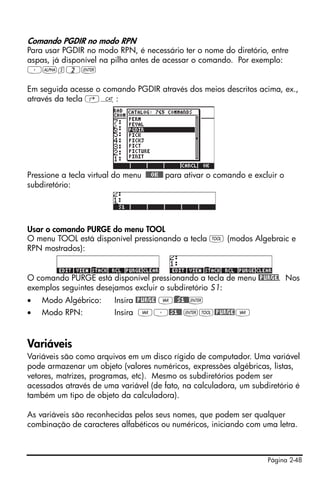 Comando PGDIR no modo RPN
Para usar PGDIR no modo RPN, é necessário ter o nome do diretório, entre
aspas, já disponível na pilha antes de acessar o comando. Por exemplo:
³~s2`

Em seguida acesse o comando PGDIR através dos meios descritos acima, ex.,
através da tecla ‚N:




Pressione a tecla virtual do menu !!@@OK#@ para ativar o comando e excluir o
subdiretório:




Usar o comando PURGE do menu TOOL
O menu TOOL está disponível pressionando a tecla I (modos Algebraic e
RPN mostrados):


O comando PURGE está disponível pressionando a tecla de menu @PURGE. Nos
exemplos seguintes desejamos excluir o subdiretório S1:
•   Modo Algébrico:      Insira @PURGE J)@@S1@@`
•   Modo RPN:            Insira J³@S1@@ `I@PURGE J



Variáveis
Variáveis são como arquivos em um disco rígido de computador. Uma variável
pode armazenar um objeto (valores numéricos, expressões algébricas, listas,
vetores, matrizes, programas, etc). Mesmo os subdiretórios podem ser
acessados através de uma variável (de fato, na calculadora, um subdiretório é
também um tipo de objeto da calculadora).

As variáveis são reconhecidas pelos seus nomes, que podem ser qualquer
combinação de caracteres alfabéticos ou numéricos, iniciando com uma letra.



                                                                       Página 2-48
 