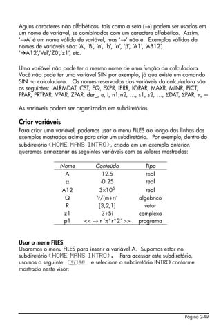 Aguns caracteres não alfabéticos, tais como a seta (→) podem ser usados em
um nome de variável, se combinados com um caractere alfabético. Assim,
‘→A’ é um nome válido de variável, mas ‘→’ não é. Exemplos válidos de
nomes de variáveis são: ‘A’, ‘B’, ‘a’, ‘b’, ‘α’, ‘β’, ‘A1’, ‘AB12’,
‘ A12’,’Vel’,’Z0’,’z1’, etc.

Uma variável não pode ter o mesmo nome de uma função da calculadora.
Você não pode ter uma variável SIN por exemplo, já que existe um comando
SIN na calculadora. Os nomes reservados das variáveis da calculadora são
os seguintes: ALRMDAT, CST, EQ, EXPR, IERR, IOPAR, MAXR, MINR, PICT,
PPAR, PRTPAR, VPAR, ZPAR, der_, e, i, n1,n2, …, s1, s2, …, ΣDAT, ΣPAR, π, ∞

As variáveis podem ser organizadas em subdiretórios.

Criar variáveis
Para criar uma variável, podemos usar o menu FILES ao longo das linhas dos
exemplos mostrados acima para criar um subdiretório. Por exemplo, dentro do
subdiretório {HOME M NS INTRO}, criado em um exemplo anterior,
queremos armazenar as seguintes variáveis com os valores mostrados:

                Nome          Conteúdo            Tipo
                 A              12.5              real
                 α             -0.25              real
                  A12           3×105             real
                   Q          ‘r/(m+r)'        algébrico
                    R          [3,2,1]           vetor
                   z1            3+5i          complexo
                   p1     << → r 'π*r^2' >>    programa


Usar o menu FILES
Usaremos o menu FILES para inserir a variável A. Supomos estar no
subdiretório {HOME MANS INTRO}. Para acessar este subdiretório,
usamos o seguinte: „¡ e selecione o subdiretório INTRO conforme
mostrado neste visor:




                                                                  Página 2-49
 