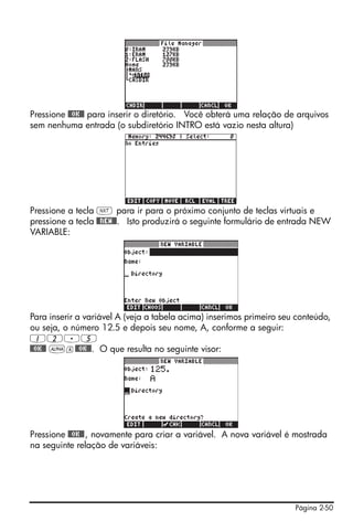 Pressione @@OK@@ para inserir o diretório. Você obterá uma relação de arquivos
sem nenhuma entrada (o subdiretório INTRO está vazio nesta altura)




Pressione a tecla L para ir para o próximo conjunto de teclas virtuais e
pressione a tecla @@NEW@@. Isto produzirá o seguinte formulário de entrada NEW
VARIABLE:




Para inserir a variável A (veja a tabela acima) inserimos primeiro seu conteúdo,
ou seja, o número 12.5 e depois seu nome, A, conforme a seguir:
12.5
@@OK@@ ~a@@OK@@. O que resulta no seguinte visor:




Pressione @@OK@@ , novamente para criar a variável. A nova variável é mostrada
na seguinte relação de variáveis:




                                                                      Página 2-50
 