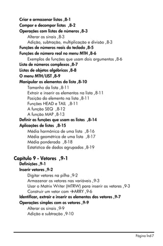 Criar e armazenar listas ,8-1
  Compor e decompor listas ,8-2
  Operações com listas de números ,8-3
       Alterar os sinais ,8-3
       Adição, subtração, multiplicação e divisão ,8-3
  Funções de números reais do teclado ,8-5
  Funções de número real no menu MTH ,8-6
       Exemplos de funções que usam dois argumentos ,8-6
  Lista de números complexos ,8-7
  Listas de objetos algébricos ,8-8
  O menu MTH/LIST ,8-9
  Manipular os elementos da lista ,8-10
       Tamanho da lista ,8-11
       Extrair e inserir os elementos na lista ,8-11
       Posição do elemento na lista ,8-11
       Funções HEAD e TAIL ,8-11
       A função SEQ ,8-12
       A função MAP ,8-13
  Definir as funções que usam as listas ,8-14
  Aplicações de listas ,8-15
       Média harmônica de uma lista ,8-16
       Média geométrica de uma lista ,8-17
       Média ponderada ,8-18
       Estatística de dados agrupados ,8-19

Capítulo 9 - Vetores ,9-1
  Definições ,9-1
  Inserir vetores ,9-2
       Digitar vetores na pilha ,9-2
       Armazenar os vetores nas variáveis ,9-3
       Usar o Matrix Writer (MTRW) para inserir os vetores ,9-3
       Construir um vetor com ARRY ,9-6
  Identificar, extrair e inserir os elementos dos vetores ,9-7
  Operações simples com os vetores ,9-9
       Alterar os sinais ,9-9
       Adição e subtração ,9-10




                                                                  Página Índ-7
 