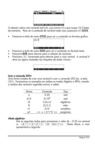 A relação indica uma variável real (|R), cujo nome é A e que ocupa 10.5 bytes
de memória. Para ver o conteúdo da variável neste visor, pressione L@VIEW@.

•   Pressione a tecla do menu @GRAPH para ver o conteúdo no formato gráfico.




•   Pressione a tecla de menu @TEXT para ver o conteúdo no formato texto.
•   Pressione @@OK@@ para retornar para a relação de variáveis.
•   Pressione $ novamente para retornar para o visor normal. A variável A
    deve ser agora mostrada nas etiquetas da teclas virtuais:




Usar o comando STO
Uma forma simples de criar uma variável é usar o comando STO (ex. a tecla
K). Fornecemos os exemplos em ambos os modos Algebric e RPN, criando
o resíduo das variáveis sugeridas acima, a saber:

                 Nome           Conteúdo            Tipo
                  α              -0.25              real
                 A12             3×105              real
                  Q            ‘r/(m+r)'         algébrico
                   R            [3,2,1]            vetor
                  z1              3+5i           complexo
                  p1       << → r 'π*r^2' >>     programa

Modo algébrico
       Use as seguintes teclas para armazenar o valor de –0.25 na variável
       α: 0.25 K ~‚a. Nesta altura, o visor
       apresentará o seguinte:



                                                                   Página 2-51
 