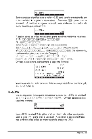 Esta expressão significa que o valor –0.25 está sendo armazenado em
     α (o símbolo      sugere a operação). Pressione ` para criar a
     variável. A variável é agora mostrada nos símbolos das teclas de
     menu quando pressiona J:



     A seguir estão as teclas necessárias para inserir as variáveis restantes:
     A12: 3V5K~a12`
     Q: ~„r/„Ü
      ~„m+~„r™™ K~q`
     R: „Ô3‚í2‚í1™ K~r`
     z1:3+5*„¥ K~„z1` (Se necessário,
     aceite a alteração para o modo Complex).
     p1: ‚å‚é~„r³„ì*
     ~„rQ2™™™ K~„p1`..
     O visor, nesta altura, apresentará o seguinte formato:




     Você verá seis das sete variáveis listadas na parte inferior do visor: p1,
     z1, R, Q, A12, α.

Modo RPN
     Use as seguintes teclas para armazenar o valor de –0.25 na variável
     α: .25`³~‚a`. O visor apresentará o
     seguinte formato:




     Com –0.25 no nível 2 da pilha e 'α' no nível 1 da pilha, você pode
     usar a tecla K para criar a variável. A variável é agora mostrada
     nos símbolos das teclas de menu quando pressiona J:




                                                                    Página 2-52
 