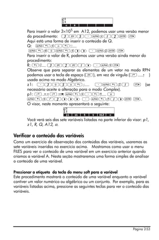 Para inserir o valor 3×105 em A12, podemos usar uma versão menor
       do procedimento: 3V5³~a12` K
       Aqui está uma forma de inserir o conteúdo de Q.
       Q: ~„r/„Ü
        ~„m+~„r™™ ³~q` K
       Para inserir o valor de R, podemos usar uma versão ainda menor do
       procedimento:
       R: „Ô3#2#1™ ³~rK
       Observe que para separar os elementos de um vetor no modo RPN
       podemos usar a tecla de espaço (#), em vez de vírgula (‚í )
       usada acima no modo Algébrico.
       z1: ³3+5*„¥ ³~„z1 K (se
       necessário aceite a alteração para o modo Complex).
       p1: ‚å‚é~„r³„ì*
       ~„rQ2™™™ ³ ~„p1™` K.
       O visor, neste momento apresentará o seguinte:


       Você verá seis das sete variáveis listadas na parte inferior do visor: p1,
       z1, R, Q, A12, α.

Verificar o conteúdo das variáveis
Como um exercício de observação dos conteúdos das variáveis, usaremos as
sete variáveis inseridas no exercício acima. Mostramos como usar o menu
FILES para ver o conteúdo de uma variável em um exercício anterior quando
criamos a variável A. Nesta seção mostraremos uma forma simples de analisar
o conteúdo de uma variável.

Pressionar a etiqueta da tecla do menu soft para a variável
Este procedimento mostrará o conteúdo de uma variável enquanto a variável
contiver um valor numérico ou algébrico ou um conjunto. Por exemplo, para as
variáveis listadas acima, pressione as seguintes teclas para ver o conteúdo das
variáveis.




                                                                       Página 2-53
 
