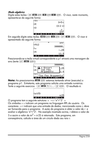 Modo algébrico
Digite estas teclas: J@@z1@@ ` @@@R@@ `@@@Q@@@ `. O visor, neste momento,
apresenta-se da seguinte forma:




Em seguida digite estas teclas: @@A12@ ` @@@a@@ ` L @@@A@@@ `. O visor é
apresentado da seguinte forma:




Pressionando-se a tecla virtual correspondente a p1 ativará uma mensagem de
erro (tente L @@@p1@@ `):




Nota: Ao pressionarmos @@@p1@@ ` estamos tentando ativar (executar) o
programa p1. Entretanto, este programa solicita uma entrada numérica.
Tente o seguinte exercício: $@@@p1@ „Ü5`. O resultado é:




O programa tem a seguinte estrutura: « → r 'π*r^2' »
Os símbolos « » indicam um programa na linguagem RPL do usuário. Os
caracteres → r indicam que uma entrada de dados, mencionada como r, deve
ser fornecida para o programa. A ação do programa é obter o valor de r e
avaliar o algébrico 'π*r^2'. No exemplo mostrado acima, r obteve o valor de
5 e assim o valor de πr2 = π⋅25 é retornado. Este programa, em
conseqüência, calcula a área de um círculo dado seu raio r.




                                                                  Página 2-54
 