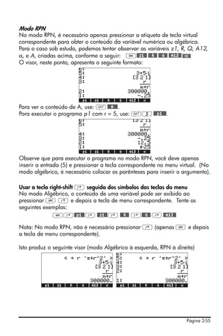 Modo RPN
No modo RPN, é necessário apenas pressionar a etiqueta de tecla virtual
correspondente para obter o conteúdo da variável numérica ou algébrica.
Para o caso sob estudo, podemos tentar observar as variáveis z1, R, Q, A12,
α, e A, criadas acima, conforme a seguir: J@@z1@@ @@@R@@ @@@Q@@ @@A12@@
O visor, neste ponto, apresenta o seguinte formato:




Para ver o conteúdo de A, use: L @@@A@@@.
Para executar o programa p1 com r = 5, use: L5 @@@p1@@@.




Observe que para executar o programa no modo RPN, você deve apenas
inserir a entrada (5) e pressionar a tecla correspondente no menu virtual. (No
modo algébrico, é necessário colocar os parênteses para inserir o argumento).

Usar a tecla right-shift ‚ seguida dos símbolos das teclas do menu
No modo Algébrico, o conteúdo de uma variável pode ser exibido ao
pressionar J @ e depois a tecla de menu correspondente. Tente os
seguintes exemplos:
               J‚@@p1@@ ‚ @@z1@@ ‚ @@@R@@ ‚@@@Q@@ ‚ @@A12@@

Nota: No modo RPN, não é necessário pressionar @ (apenas J e depois
a tecla de menu correspondente).

Isto produz o seguinte visor (modo Algébrico à esquerda, RPN à direita)




                                                                    Página 2-55
 