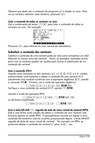 Observe que desta vez o conteúdo do programa p1 é listado no visor. Para
ver as variáveis restantes neste diretório, pressione L:


Listar o conteúdo de todas as variáveis no visor
Use a combinação de teclas ‚˜ para listar o conteúdo de todas as
variáveis no visor. Por exemplo:




Pressione $ para retornar ao visor normal da calculadora.

Substituir o conteúdo das variáveis
Substituir o conteúdo de uma variável pode ser visto como armazenar um valor
diferente no nesmo nome da variável. Assim, os exemplos mostrados acima
para criar as variáveis podem ser usados para ilustrar a substituição de um
conteúdo da variável.

Usar o comando STO
Usando como ilustração as seis variáveis, p1, z1, R, Q, A12, a e A, criadas
anteriormente, continuaremos a alterar o conteúdo de uma variável A12
(atualmente uma variável numérica) com a expressão algébrica ‘β/2’, usando
o comando STO . Primeiro, use o modo de operação algébrico:
                 ³~‚b/2™ K @@A12@@ `
Verifique o novo conteúdo da variável A12 usando ‚@@A12@@ .

Usando o modo de operação RPN:
              ³~‚b/2` ³@@A12@@ ` K
ou de forma simplificada,
                 ³~‚b/2™ ³@@A12@@ K

Usar a tecla left-shift „ seguida da tecla do menu virtual da variável (RPN)
Esta é uma forma muito simples de alterar o conteúdo de uma variável, mas
funciona apenas no modo RPN. O procedimento consiste em digitar o novo
conteúdo da variável e inseri-lo na pilha, pressionando depois a tecla left-shift
seguida da tecla do menu virtual da variável. Por exemplo, em RPN, se
quisermos alterar o conteúdo da variável z1 para ‘a+b⋅i ’, use:




                                                                       Página 2-56
 