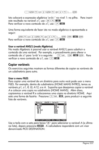 ³~„a+~„b*„¥`

Isto colocará a expressão algébrica ‘a+b⋅i ’ no nível 1: na pilha. Para inserir
este resultado na variável z1, use: J„@@@z1@@
Para verificar o novo conteúdo de z1, use: ‚@@@z1@@

Uma forma equivalente de fazer isto no modo algébrico é apresentada a
seguir:
          ~„a+~„b*„¥` K @@@z1@@ `
Para verificar o novo conteúdo de z1, use: ‚@@@z1@@

Usar a variável ANS(1) (modo Algébrico)
No modo Algebraic é possível usar a variável ANS(1) para substituir o
conteúdo de uma variável. Por exemplo, o procedimento para alterar o
conteúdo de z1 para ‘a+bi’ é o seguinte:   „î K @@@z1@@ `. Para
verificar o novo conteúdo de z1, use: ‚@@@z1@@

Copiar variáveis
Os exercícios seguintes mostram as formas diferentes de copiar as variáveis de
um subdiretório para outro.

Usar o menu FILES
Para copiar uma variável de um diretório para outro você pode usar o menu
FILES. Por exemplo, dentro do subdiretório {HOME MANS INTRO}, temos as
variáveis p1, z1, R, Q, A12, α e A. Suponha que desejemos copiar a variável
A e colocar uma copia no subdiretório {HOME MANS}. Além disso,
copiaremos a variável R e colocaremos uma cópia no diretório HOME. Aqui
está uma forma de fazê-lo: Pressione „¡@@OK@ , para produzir a seguinte
lista de variáveis.




Use a tecla com a seta para baixo ˜ para selecionar a variável A (a última
na lista), depois pressione @@COPY@. A calculadora responderá com um visor
denominado PICK DESTINATION:




                                                                      Página 2-57
 