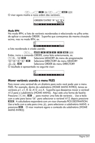 ‚í³@@@@R@@@ ™‚í³@@A12@@ `
O visor agora mostra a nova ordem das variáveis:




Modo RPN
No modo RPN, a lista de variáveis reordenadas é relacionada na pilha antes
de aplicar o comando ORDER. Suponha que começemos da mesma situação
acima, mas no modo RPN, ex.


a lista reordenada é criada usando:
                „ä )@INTRO @@@@A@@@ @@@z1@@ @@@Q@@@ @@@@R@@@ @@A12@@ `
Então, insira o comando ORDER, como feito anteriormente, ex.
„°˜@@OK@@               Seleciona MEMORY do menu de programação
˜˜˜˜ @@OK@@             Seleciona DIRECTORY do menu MEMORY
—— @@OK@@               Seleciona ORDER do menu DIRECTORY
O resultado é apresentado no seguinte visor:




Mover variáveis usando o menu FILES
Para mover uma variável de um diretório para outro você pode usar o menu
FILES. Por exemplo, dentro do subdiretório {HOME MANS INTRO}, temos as
variáveis p1, z1, R, Q, A12, α e A. Suponha que desejemos mover a variável
A12 para o subdiretório {HOME MANS}. Aqui está uma forma de fazê-lo:
Pressione „¡@@OK@@ , para mostrar uma lista de variáveis . Use a tecla
com a seta para baixo ˜ para selecionar a variável A12, depois pressione
@@MOVE@. A calculadora responderá com um visor chamado PICK DESTINATION:
Use a tecla com a seta para cima — para selecionar o subdiretório MANS e
pressione @@OK@@. O visor mostrará agora o conteúdo do subdiretório {HOME
MANS INTRO}:




                                                                  Página 2-61
 