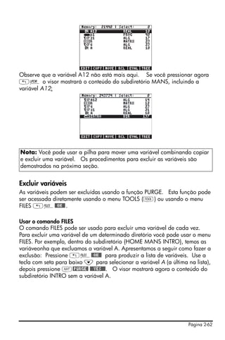 Observe que a variável A12 não está mais aqui. Se você pressionar agora
„§ o visor mostrará o conteúdo do subdiretório MANS, incluindo a
variável A12:




Nota: Você pode usar a pilha para mover uma variável combinando copiar
e excluir uma variável. Os procedimentos para excluir as variáveis são
demostrados na próxima seção.


Excluir variáveis
As variáveis podem ser excluídas usando a função PURGE. Esta função pode
ser acessada diretamente usando o menu TOOLS (I) ou usando o menu
FILES „¡@@OK@@ .

Usar o comando FILES
O comando FILES pode ser usado para excluir uma variável de cada vez.
Para excluir uma variável de um determinado diretório você pode usar o menu
FILES. Por exemplo, dentro do subdiretório {HOME MANS INTRO}, temos as
variáveonha que excluamos a variável A. Apresentamos a seguir como fazer a
exclusão: Pressione „¡@@OK@@ para produzir a lista de variáveis. Use a
tecla com seta para baixo ˜ para selecionar a variável A (a última na lista),
depois pressione L@PURGE@ @@@YES@@@. O visor mostrará agora o conteúdo do
subdiretório INTRO sem a variável A.




                                                                    Página 2-62
 