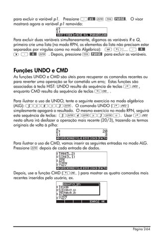 para excluir a variável p1. Pressione ³@@p1@@ ` I @PURGE@. O visor
mostrará agora a variável p1 removida:


Para excluir duas variáveis simultaneamente, digamos as variáveis R e Q,
primeiro crie uma lista (no modo RPN, os elementos da lista não precisam estar
separados por vírgulas como no modo Algébrico): J „ä³ @@@R!@@
™ ³ @@@Q!@@ ` . Depois, pressione I @PURGE@ para excluir as variáveis.



Funções UNDO e CMD
As funções UNDO e CMD são úteis para recuperar os comandos recentes ou
para reverter uma operação se for cometido um erro; Estas funções são
associadas à tecla HIST: UNDO resulta da sequência de teclas ‚¯,
enquanto CMD resulta da sequência de teclas „®.

Para ilustrar o uso de UNDO, tente o seguinte exercício no modo algébrico
(ALG): 5*4/3`. O comando UNDO (‚¯)
simplesmente apagará o resultado. O mesmo exercício no modo RPN, seguirá
esta sequência de teclas: 5`4`*3`/. Usar ‚¯
nesta altura irá desfazer a operação mais recente (20/3), trazendo os termos
originais de volta à pilha:



Para ilustrar o uso de CMD, vamos inserir as seguintes entradas no modo ALG.
Pressione ` depois de cada entrada de dados.




Depois, use a função CMD („®) para mostrar os quatro comandos mais
recentes inseridos pelo usuário, ex.




                                                                    Página 2-64
 