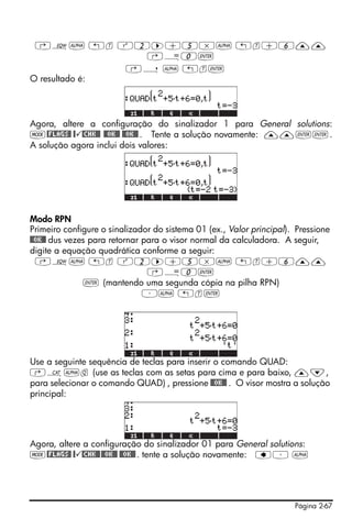 ‚O~ „t Q2™+5*~ „t+6——
                ‚Å0`
               ‚í ~ „t`
O resultado é:




Agora, altere a configuração do sinalizador 1 para General solutions:
H@FLAGS@ @ @CHK@@ @@OK@@ @@OK@@ . Tente a solução novamente: ——``.
A solução agora inclui dois valores:




Modo RPN
Primeiro configure o sinalizador do sistema 01 (ex., Valor principal). Pressione
@@OK@@ dus vezes para retornar para o visor normal da calculadora. A seguir,
digite a equação quadrática conforme a seguir:
  ‚O~ „t Q2™+5*~ „t+6——
                                ‚Å0`
                ` (mantendo uma segunda cópia na pilha RPN)
                               ³~ „t`




Use a seguinte sequência de teclas para inserir o comando QUAD:
‚N~q (use as teclas com as setas para cima e para baixo, —˜,
para selecionar o comando QUAD) , pressione @@OK@@ . O visor mostra a solução
principal:




Agora, altere a configuração do sinalizador 01 para General solutions:
H@FLAGS@ @ @CHK@@ @@OK@@ @@OK@@ . tente a solução novamente: ƒ³ ~




                                                                      Página 2-67
 
