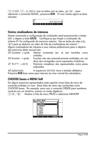 „t` ‚N~q (use as teclas com as setas, —˜ , para
selecionar o comando QUAD) , pressione @@OK@@ . O visor mostra agora as duas
soluções:




Outros sinalizadores de interesse
Mostre novamente a configuração do sinalizador atual pressionando o botão
H e depois a tecla @FLAGS! . Certifique-se que limpar o sinalizador de
sistema 01 foi configurado do exercício anterior. Use as teclas de setas (—
˜) para se deslocar ao redor da lista de sinalizadores do sistema “·
Alguns sinalizadores de interesse e seus valores preferenciais para o objetivo
dos exercícios deste manual são:
02 Constant → symb: Valores constantes (ex. π) são mantidos como
                         símbolos
03 Function → symb:      Funções não são automaticamente avaliadas, em vez
                         disso são carregadas como expressões simbólicas.
27 ‘X+Y*i’ → (X,Y):      Números complexos são representados como pares
                         ordenados
60 [α][α] locks:          A sequência ~~ trava o teclado alfabético
Pressione @@OK@@ duas vezes para retornar ao visor normal da calculadora.

CHOOSE boxes e MENU Soft
Em alguns exercícios apresentados neste capítulo vimos listas de menu de
comando exibidas no visor. Estas listas de menu são conhecidas como
CHOOSE boxes. Por exemplo, para usar o comando ORDER para reordenar
variáveis em um diretório, usamos no modo algébrico:
„°˜            Mostrar a lista de menu PROG e selecionar MEMORY




                                                                    Página 2-68
 