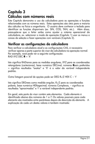 Capítulo 3
Cálculos com números reais
Este Capítulo demonstra o uso da calculadora para as operações e funções
relacionadas com os números reais. Estas operações são úteis para a maioria
dos cálculos na física e engenharia. O usuário deve conhecer o teclado para
identificar as funções disponíveis (ex. SIN, COS, TAN, etc.). Além disso,
pressupõe-se que o leitor saiba como ajustar o sistema operacional da
calculadora, ex. selecionar o modo de operação (Capítulo 1) usar os menus e
caixas de seleção e fazer operações com variáveis (Capítulo 2).

Verificar as configurações da calculadora
Para verificar a calculadora atual e as configurações CAS, é necessário
verificar apenas a parte superior do visor da calculadora na operação normal.
Por exemplo, você pode ver a seguinte configuração:
RAD XYZ DEC R = ‘X’

Isto significa RADianos para as medidas angulares, XYZ para as coordenadas
retangulares (cartesianas), base numérica DECimal, números Reais preferidos
= significa resultados “exatos” e ‘X’ é o valor da variável independente
padrão.

Outra listagem possível de opções pode ser DEG R∠Z HEX C ~ ‘t’

Isto significa DEGrees como medida angular, R∠Z para as coordenadas
polares, base numérica HEXagesimal, números Complexos, ~ significa os
resultados “aproximados” e ‘t’ a variável independente padrão.

Em geral, esta parte do visor contém sete elementos. Cada elemento é
identificado abaixo dos números de 1 a 7. Os valores possíveis para cada
elemento são mostrados entre parênteses depois da descrição do elemento. A
explicação de cada um destes valores é também mostrada:




                                                                     Página 3-1
 