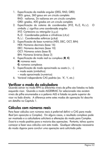 1. Especificação da medida angular (DEG, RAD, GRD)
       DEG: graus, 360 graus em um círculo completo
       RAD: radianos, 2π radianos em um círculo completo
       GRD: grados, 400 grados em um círculo completo
    2. Especificação do sistema de coordenadas (XYZ, R∠Z, R∠∠).            O
       símbolo ∠ significa uma coordenada angular.
       XYZ: Cartesiano ou retangular (x,y,z)
       R∠Z: Coordenadas polares e cilíndricas (r,θ,z)
       R∠∠: Coordenadas esféricas (ρ,θ,φ)
    3. Especificação de base numérica (HEX, DEC, OCT, BIN)
       HEX: Números decimais (base 16)
       DEC: Números decimais (base 10)
       OCT: Números octais (base 8)
       BIN: Números binários (base 2)
    4. Especificação de modo real ou complexo (R, C)
       R: números reais
       C: números complexos
    5. Especificação de modo aproximado ou exato (=, ~)
       = modo exato (simbólico)
       ~ modo aproximado (numérico)
    6. Variável independente CAS padrão (ex. ‘X’, ‘t’, etc.)

Verificar o modo da calculadora
Quando estiver no modo RPN os diferentes níveis de pilha são listados no lado
esquerdo visor. Quando o modo ALGEBRAIC for selecionado não existem
níveis de pilha enumerados e a palavra ALG é listada na parte superior do
visor no lado direito. A diferença entre estes modos de operação foi descrita
em detalhe no Capítulo 1.

Cálculos com números reais
Para fazer cálculos com números reais é preferível definir o CAS para modo
Real (em oposição a Complex). Em alguns casos, o resultado complexo pode
ser mostrado e a calculadora solicitará a alteração do modo para Complex.
Exact é o modo padrão para a maioria das operações. Portanto, talvez queira
começar a fazer seus cálculos com este modo. Qualquer alteração necessária
do modo Approx para concluir uma operação será solicitada pela




                                                                    Página 3-2
 