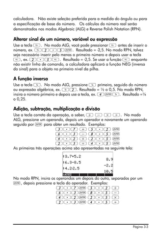 calculadora. Não existe seleção preferida para a medida do ângulo ou para
a especificação de base do número. Os cálculos do número real serão
demonstrados nos modos Algebraic (ALG) e Reverse Polish Notation (RPN).

Alterar sinal de um número, variável ou expressão
Use a tecla . No modo ALG, você pode pressionar  antes de inserir o
número, ex. 2.5`. Resultado = -2,5. No modo RPN, talvez
seja necessário inserir pelo menos o primeiro número e depois usar a tecla
, ex. 2.5. Resultado = -2,5. Se usar a função  enquanto
não existir linha de comando, a calculadora aplicará a função NEG (inversa
do sinal) para o objeto no primeiro nível da pilha.

A função inversa
Use a tecla Y. No modo ALG, pressione Y primeiro, seguido do número
ou expressão algébrica, ex. Y2. Resultado = ½ o 0,5. No modo RPN,
insira o número primeiro e depois use a tecla, ex. 4`Y. Resultado =¼
o 0,25.

Adição, subtração, multiplicação e divisão
Use a tecla correta da operação, a saber, + - * /. No modo
ALG, pressione um operando, depois um operador e novamente um operando
seguido por ` para obter um resultado. Exemplos:
                        3.7 + 5.2 `
                        6.3 - 8.5 `
                        4.2 * 2.5 `
                        2.3 / 4.5 `
As primeiras três operações acima são apresentadas na seguinte tela:




No modo RPN, insira os operandos um depois do outro, separados por um
`, depois pressione a tecla do operador. Exemplos:
                       3.7` 5.2 +
                       6.3` 8.5 -
                       4.2` 2.5 *
                       2.3` 4.5 /




                                                                  Página 3-3
 