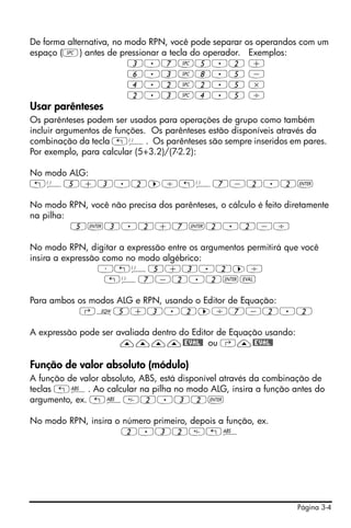 De forma alternativa, no modo RPN, você pode separar os operandos com um
espaço (#) antes de pressionar a tecla do operador. Exemplos:
                         3.7#5.2 +
                         6.3#8.5 -
                         4.2#2.5 *
                         2.3#4.5 /
Usar parênteses
Os parênteses podem ser usados para operações de grupo como também
incluir argumentos de funções. Os parênteses estão disponíveis através da
combinação da tecla „Ü. Os parênteses são sempre inseridos em pares.
Por exemplo, para calcular (5+3.2)/(7-2.2):

No modo ALG:
„Ü5+3.2™/„Ü7-2.2`

No modo RPN, você não precisa dos parênteses, o cálculo é feito diretamente
na pilha:
          5`3.2+7`2.2-/

No modo RPN, digitar a expressão entre os argumentos permitirá que você
insira a expressão como no modo algébrico:
                  ³„Ü5+3.2™/
                    „Ü7-2.2`μ

Para ambos os modos ALG e RPN, usando o Editor de Equação:
           ‚O5+3.2™/7-2.2

A expressão pode ser avaliada dentro do Editor de Equação usando:
                      ————@EVAL@ ou ‚—@EVAL@

Função de valor absoluto (módulo)
A função de valor absoluto, ABS, está disponível através da combinação de
teclas „Ê. Ao calcular na pilha no modo ALG, insira a função antes do
argumento, ex. „Ê2.32`

No modo RPN, insira o número primeiro, depois a função, ex.
                      2.32„Ê




                                                                    Página 3-4
 