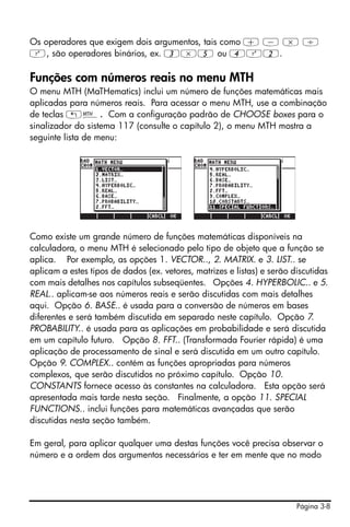 Os operadores que exigem dois argumentos, tais como + - * /
Q, são operadores binários, ex. 3*5 ou 4Q2.

Funções com números reais no menu MTH
O menu MTH (MaTHematics) inclui um número de funções matemáticas mais
aplicadas para números reais. Para acessar o menu MTH, use a combinação
de teclas „´. Com a configuração padrão de CHOOSE boxes para o
sinalizador do sistema 117 (consulte o capítulo 2), o menu MTH mostra a
seguinte lista de menu:




Como existe um grande número de funções matemáticas disponíveis na
calculadora, o menu MTH é selecionado pelo tipo de objeto que a função se
aplica. Por exemplo, as opções 1. VECTOR.., 2. MATRIX. e 3. LIST.. se
aplicam a estes tipos de dados (ex. vetores, matrizes e listas) e serão discutidas
com mais detalhes nos capítulos subseqüentes. Opções 4. HYPERBOLIC.. e 5.
REAL.. aplicam-se aos números reais e serão discutidas com mais detalhes
aqui. Opção 6. BASE.. é usada para a conversão de números em bases
diferentes e será também discutida em separado neste capítulo. Opção 7.
PROBABILITY.. é usada para as aplicações em probabilidade e será discutida
em um capítulo futuro. Opção 8. FFT.. (Transformada Fourier rápida) é uma
aplicação de processamento de sinal e será discutida em um outro capítulo.
Opção 9. COMPLEX.. contém as funções apropriadas para números
complexos, que serão discutidos no próximo capítulo. Opção 10.
CONSTANTS fornece acesso às constantes na calculadora. Esta opção será
apresentada mais tarde nesta seção. Finalmente, a opção 11. SPECIAL
FUNCTIONS.. inclui funções para matemáticas avançadas que serão
discutidas nesta seção também.

Em geral, para aplicar qualquer uma destas funções você precisa observar o
número e a ordem dos argumentos necessários e ter em mente que no modo




                                                                         Página 3-8
 