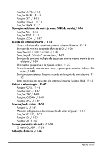 Função COND ,11-11
     Função RANK ,11-12
     Função DET ,11-13
     Função TRACE ,11-15
     Função TRAN ,11-15
Operações adicionais de matriz (o menu OPER da matriz) ,11-16
     Função AXL ,11-16
     Função AXM ,11-17
     Função LCXM ,11-17
Solução de sistemas lineares ,11-18
     Usar o solucionador numérico para os sistemas lineares ,11-19
     Solução de mínimo quadrado (função LSQ) ,11-26
     Solução com a matriz inversa ,11-28
     Solução pela "divisão” de matrizes ,11-29
     Solução de conjunto múltiplo de equações com a mesma matriz de co-
         eficiente ,11-29
     Eliminação gaussiana e de Gauss-Jordan ,11-30
     Procedimento da calculadora passo a passo para resolver sistemas lin-
         eares ,11-40
     Solução para sistemas lineares usando as funções da calculadora ,11-
         42
     Erros residuais nas soluções de sistemas lineares (função RSD) ,11-45
Valores e vetores eigen ,11-46
     Função PCAR ,11-46
     Função EGVL ,11-47
     Função EGV ,11-48
     Função JORDAN ,11-49
     Função MAD ,11-49
Fatorização da matriz ,11-50
     Função LU ,11-51
     Matrizes ortogonais e decomposição de valor singular ,11-51
     Função SCHUR ,11-52
     Função LQ ,11-53
     Função QR ,11-53
Formas quadráticas de matriz ,11-53
     O menu QUADF ,11-54
Aplicações lineares ,11-56




                                                              Página Índ-10
 