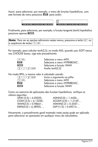 Assim, para selecionar, por exemplo, o menu de funções hiperbólicas, com
este formato de menu pressione )@@HYP@ para exibir:




Finalmente, para selecionar, por exemplo, a função tangente (tanh) hiperbólica
pressione apenas @@TANH@.

Nota: Para ver as opções adicionais nestes menus, pressione a tecla L ou
a seqüência de teclas „«.


Por exemplo, para calcular tanh(2,5), no modo ALG, quando usar SOFT menus
nas CHOOSE boxes, siga este procedimento:

        „´                       Selecione o menu MTH
        @@HYP@                   Selecione o menu HYPERBOLIC..
        @TANH@                   Selecione a função TANH
        2.5`                     Avalie tanh(2,5)

No modo RPN, o mesmo valor é calculado usando:
       2.5`                  Insira o argumento na pilha
       „´                    Selecione o menu MTH
      )@@HYP@                Selecione o menu HYPERBOLIC..
       @TANH@                Selecione a função TANH

Como um exercício de aplicações das funções hiperbólicas, verifique os
valores seguintes:
         SINH (2.5) = 6.05020..        ASINH(2.0) = 1.4436…
         COSH (2.5) = 6.13228..        ACOSH (2.0) = 1.3169…
         TANH(2.5) = 0.98661..         ATANH(0.2) = 0.2027…
         EXPM(2.0) = 6.38905….         LNP1(1.0) = 0.69314….

Novamente, o procedimento geral mostrado nesta seção pode ser aplicado
para selecionar as operações em qualquer menu da calculadora.




                                                                    Página 3-11
 