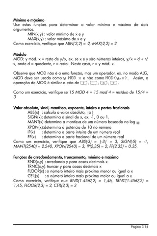 Mínimo e máximo
Use estas funções para determinar o valor mínimo e máximo de dois
argumentos.
       MIN(x,y) : valor mínimo de x e y
       MAX(x,y) : valor máximo de x e y
Como exercício, verifique que MIN(-2,2) = -2, MAX(-2,2) = 2

Módulo
MOD: y mód. x = resto de y/x, ex. se x e y são números inteiros, y/x = d + r/
x, onde d = quociente, r = resto. Neste caso, r = y mód. x.

Observe que MOD não é a uma função, mas um operador, ex. no modo ALG,
MOD deve ser usado como y MOD x e não como MOD(y,x). Assim, a
operação de MOD é similar a esta de +, -, *, /.

Como um exercício, verifique se 15 MOD 4 = 15 mod 4 = resíduo de 15/4 =
3

Valor absoluto, sinal, mantissa, expoente, inteiro e partes fracionais
        ABS(x) : calcula o valor absoluto, |x|
        SIGN(x): determina o sinal de x, ex. -1, 0 ou 1.
        MANT(x):determina a mantissa de um número baseado no log10.
        XPON(x):determina a potência de 10 no número
        IP(x)    : determina a parte inteira de um número real
        FP(x)    : determina a parte fracional de um número real
Como um exercício, verifique que ABS(-3) = |-3| = 3, SIGN(-5) = -1,
MANT(2540) = 2.540, XPON(2540) = 3, IP(2.35) = 2, FP(2.35) = 0.35.

Funções de arredondamento, truncamento, mínimo e máximo
        RND(x,y) : arredonda y para casas decimais x
        TRNC(x,y): truncar y para casas decimais x
        FLOOR(x) : o número inteiro mais próximo menor ou igual a x
        CEIL(x) : o número inteiro mais próximo maior ou igual a x
Como exercício, verifique que RND(1.4567,2) = 1,46, TRNC(1.4567,2) =
1,45, FLOOR(2,3) = 2, CEIL(2,3) = 3




                                                                   Página 3-14
 