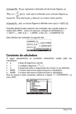 A função PSI , Ψ(x,y), representa a derivada y-th da função Digama, ex.
             dn
Ψ (n, x) =        ψ ( x) , onde ψ(x) é conhecida como a função Digama ou
             dx n
função Psi. Para esta função, y deve ser um número inteiro positivo.

A função Psi , ψ(x), ou função Digama é definida como   ψ ( x) = ln[Γ( x)] .

Exemplos destas funções especiais são mostrados aqui usando ambos os
modos ALG e RPN. Como um exercício, verifique se GAMMA(2,3) =
1,166711…, PSI(1.5,3) = 1,40909.. e Psi(1,5) = 3.64899739..E-2.

Estes cálculos são mostrados na seguinte tela:




Constantes da calculadora
A seguir apresentamos as constantes matemáticas usadas pela sua
calculadora:
• e:          a base de logaritmos naturais
• i:          a unidade imaginária, ii 2 = -1.
• π:          a proporção entre o comprimento do círculo e o seu diâmetro.
• MINR: o número real mínimo disponível para a calculadora.
• MAXR: o número real máximo disponível para a calculadora.
Para ter acesso a estas constantes, selecione a opção 11. CONSTANTS.. no
menu MTH,




                                                                       Página 3-16
 