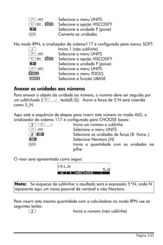‚Û              Selecione o menu UNITS
       „« @)VISC       Selecione a opção VISCOSITY
       @@@P@@          Selecione a unidade P (poise)
       `               Converta as unidades

No modo RPN, o sinalizador de sistema117 é configurado para menus SOFT:
       1              Insira 1 (não sublinhe)
       ‚Û             Selecione o menu UNITS
       „« @)VISC Selecione a opção VISCOSITY
        @@@P@@        Selecione a unidade P (poise)
      ‚Û              Selecione o menu UNITS
      )@TOOLS         Selecione o menu TOOLS
        @UBASE        Selecione a função UBASE

Anexar as unidades aos números
Para anexar o objeto da unidade ao número, o número deve ser seguido por
um sublinhado (‚Ý, tecla(8,5)). Assim a força de 5 N será inserida
como 5_N.

Aqui está a sequência de etapas para inserir este número no modo ALG, o
sinalizador do sistema 117 é configurado para CHOOSE boxes:
         5 ‚Ý                   Insira um número e sublinhe
         ‚Û                     Selecione o menu UNITS
         8@@OK@@                Selecione as unidades de força (8. Force..)
         @@OK@@                 Selecione Newtons (N)
         `                      Insira a quantidade com as unidades na
                                pilha

O visor será apresentado como segue:




Nota: Se esquecer de sublinhar o resultado será a expressão 5*N, onde N
representa aqui um nome possível de variável e não Newtons.


Para inserir esta mesma quantidade com a calculadora no modo RPN use as
seguintes teclas:
        5                       Insira o número (não sublinhe)




                                                                 Página 3-23
 