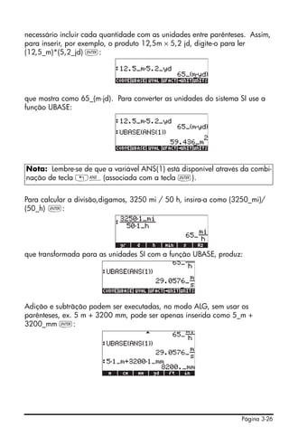 necessário incluir cada quantidade com as unidades entre parênteses. Assim,
para inserir, por exemplo, o produto 12,5m × 5,2 jd, digite-o para ler
(12,5_m)*(5,2_jd) `:




que mostra como 65_(m⋅jd). Para converter as unidades do sistema SI use a
função UBASE:




Nota: Lembre-se de que a variável ANS(1) está disponível através da combi-
nação de tecla „î(associada com a tecla `).


Para calcular a divisão,digamos, 3250 mi / 50 h, insira-a como (3250_mi)/
(50_h) `:




que transformada para as unidades SI com a função UBASE, produz:




Adição e subtrãção podem ser executadas, no modo ALG, sem usar os
parênteses, ex. 5 m + 3200 mm, pode ser apenas inserida como 5_m +
3200_mm `:




                                                                  Página 3-26
 