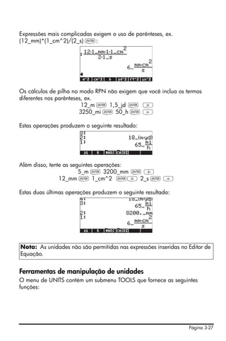 Expressões mais complicadas exigem o uso de parênteses, ex.
(12_mm)*(1_cm^2)/(2_s) `:




Os cálculos de pilha no modo RPN não exigem que você inclua os termos
diferentes nos parênteses, ex.
                         12_m ` 1,5_jd ` *
                        3250_mi ` 50_h ` /

Estas operações produzem o seguinte resultado:




Além disso, tente as seguintes operações:
                        5_m ` 3200_mm ` +
                12_mm ` 1_cm^2 `* 2_s ` /

Estas duas últimas operações produzem o seguinte resultado:




Nota: As unidades não são permitidas nas expressões inseridas no Editor de
Equação.


Ferramentas de manipulação de unidades
O menu de UNITS contém um submenu TOOLS que fornece as seguintes
funções:




                                                                 Página 3-27
 