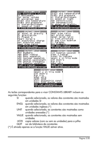 As teclas correspondentes para o visor CONSTANTS LIBRARY incluem as
seguintes funções:
          SI     quando selecionado, os valores das constantes são mostrados
                 em unidades SI
          ENGL quando selecionado, os valores das constantes são mostrados
                 em unidades inglesas (*)
          UNIT quando selecionado, as constantes são mostradas como
                 unidades anexadas (*)
          VALUE quando selecionado, as constantes são mostradas sem
                 unidades
             STK copia valores (com ou sem as unidades) para a pilha
          QUIT sai da biblioteca de constantes
(*) É ativado apenas se a função VALUE estiver ativa.



                                                                  Página 3-30
 