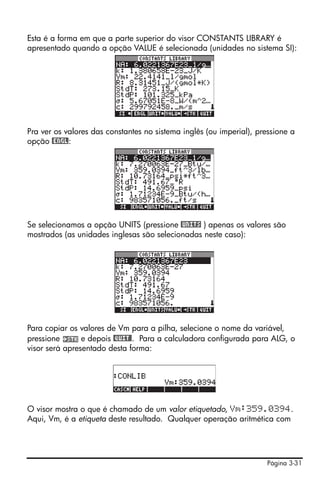 Esta é a forma em que a parte superior do visor CONSTANTS LIBRARY é
apresentado quando a opção VALUE é selecionada (unidades no sistema SI):




Pra ver os valores das constantes no sistema inglês (ou imperial), pressione a
opção @ENGL:




Se selecionamos a opção UNITS (pressione @UNITS ) apenas os valores são
mostrados (as unidades inglesas são selecionadas neste caso):




Para copiar os valores de Vm para a pilha, selecione o nome da variável,
pressione       e depois @QUIT@. Para a calculadora configurada para ALG, o
visor será apresentado desta forma:




O visor mostra o que é chamado de um valor etiquetado, Vm:359.0394.
Aqui, Vm, é a etiqueta deste resultado. Qualquer operação aritmética com




                                                                     Página 3-31
 
