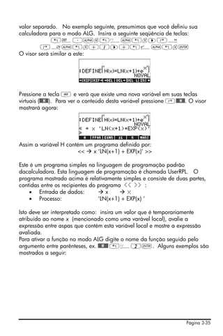 valor separado. No exemplo seguinte, presumimos que você definiu sua
calculadora para o modo ALG. Insira a seguinte seqüência de teclas:
             „à³~h„Ü~„x™‚Å
         ‚¹~„x+1™+„¸~„x`
O visor será similar a este:




Pressione a tecla J e verá que existe uma nova variável em suas teclas
virtuais (@@@H@@). Para ver o conteúdo desta variável pressione ‚@@@H@@. O visor
mostrará agora:




Assim a variável H contém um programa definido por:
                       <<    x ‘LN(x+1) + EXP(x)’ >>

Este é um programa simples na linguagem de programação padrão
dacalculadora. Esta linguagem de programação é chamada UserRPL. O
programa mostrado acima é relativamente simples e consiste de duas partes,
contidas entre os recipientes do programa << >> :
    • Entrada de dados:             x       x
    • Processo:                  ‘LN(x+1) + EXP(x) ‘

Isto deve ser interpretado como: insira um valor que é temporariamente
atribuído ao nome x (mencionado como uma varável local), avalie a
expressão entre aspas que contém esta variável local e mostre a expressão
avaliada.
Para ativar a função no modo ALG digite o nome da função seguido pelo
argumento entre parênteses, ex. @@@H@@@ „Ü2`. Alguns exemplos são
mostrados a seguir:




                                                                       Página 3-35
 
