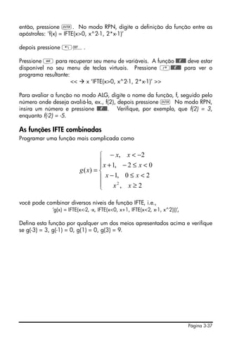então, pressione `. No modo RPN, digite a definição da função entre as
apóstrofes: ‘f(x) = IFTE(x>0, x^2-1, 2*x-1)’

depois pressione „à.

Pressione J para recuperar seu menu de variáveis. A função @@@f@@@ deve estar
disponível no seu menu de teclas virtuais. Pressione ‚@@@f@@@ para ver o
programa resultante:
                     << x ‘IFTE(x>0, x^2-1, 2*x-1)’ >>

Para avaliar a função no modo ALG, digite o nome da função, f, seguido pelo
número onde deseja avaliá-la, ex., f(2), depois pressione ` No modo RPN,
insira um número e pressione @@@f@@@. Verifique, por exemplo, que f(2) = 3,
enquanto f(-2) = -5.

As funções IFTE combinadas
Programar uma função mais complicada como


                                   ⎧ − x , x < −2
                                   ⎪ x + 1, − 2 ≤ x < 0
                                   ⎪
                          g ( x) = ⎨
                                   ⎪ x − 1, 0 ≤ x < 2
                                   ⎪
                                   ⎩      x2 , x ≥ 2

você pode combinar diversos níveis de função IFTE, i.e.,
             ‘g(x) = IFTE(x<-2, -x, IFTE(x<0, x+1, IFTE(x<2, x-1, x^2)))’,

Defina esta função por qualquer um dos meios apresentados acima e verifique
se g(-3) = 3, g(-1) = 0, g(1) = 0, g(3) = 9.




                                                                             Página 3-37
 