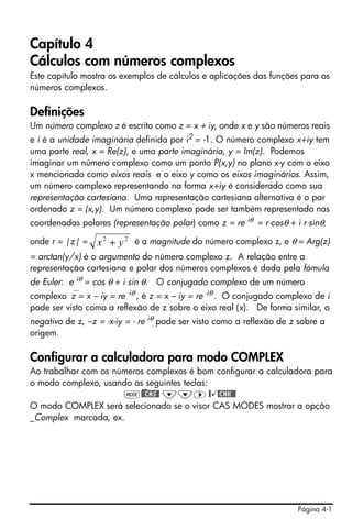 Capítulo 4
Cálculos com números complexos
Este capítulo mostra os exemplos de cálculos e aplicações das funções para os
números complexos.

Definições
Um número complexo z é escrito como z = x + iy, onde x e y são números reais
e i é a unidade imaginária definida por i2 = -1. O número complexo x+iy tem
uma parte real, x = Re(z), e uma parte imaginária, y = Im(z). Podemos
imaginar um número complexo como um ponto P(x,y) no plano x-y com o eixo
x mencionado como eixos reais e o eixo y como os eixos imaginários. Assim,
um número complexo representando na forma x+iy é considerado como sua
representação cartesiana. Uma representação cartesiana alternativa é o par
ordenado z = (x,y). Um número complexo pode ser também representado nas
coordenadas polares (representação polar) como z = re iθ = r⋅cosθ + i r⋅sinθ,

onde r = |z| =    x 2 + y 2 é a magnitude do número complexo z, e θ = Arg(z)
= arctan(y/x) é o argumento do número complexo z. A relação entre a
representação cartesiana e polar dos números complexos é dada pela fómula
de Euler: e iθ = cos θ + i sin θ.   O conjugado complexo de um número
complexo⎯z = x – iy = re , é z = x – iy = re -iθ . O conjugado complexo de i
                           -iθ

pode ser visto como a reflexão de z sobre o eixo real (x). De forma similar, o
negativo de z, –z = -x-iy = - re iθ pode ser visto como a reflexão de z sobre a
origem.

Configurar a calculadora para modo COMPLEX
Ao trabalhar com os números complexos é bom configurar a calculadora para
o modo complexo, usando as seguintes teclas:
                      H)@@CAS@ ˜˜™ @ @CHK@@
O modo COMPLEX será selecionado se o visor CAS MODES mostrar a opção
_Complex marcada, ex.




                                                                       Página 4-1
 