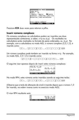 Pressione @@OK@@ duas vezes para retornar a pilha.

Inserir números complexos
Os números complexos na calculadora podem ser inseridos nas duas
representações cartesianas, a saber, x+iy ou (x,y). Os resultados na
calculadora serão mostrados no formato de pares ordenados, ex. (x,y). Por
exemplo, com a calculadora no modo ALG, o número complexo (3,5,-1,2), é
inserido como:
               „Ü3.5‚í1.2`

Um número complexo pode também ser inserido na forma x+iy. Por exemplo,
no modo ALG, 3.5-1.2i é inserido como:
              3.5 -1.2*„¥`

O seguinte visor aparece depois de inserir estes números complexos:




No modo RPN, estes números serão inseridos usando as seguintes teclas:
           „Ü3.5‚í1.2`

(Observe que a tecla de alteração de sinal é inserida depois que o número 1,2
for inserido, na ordem inversa como no exercício modo ALG).

O visor RPN resultante será:




                                                                      Página 4-2
 