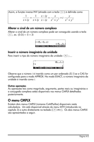 Assim, a função inversa INV (ativada com a tecla Y) é definida como
               1      1     x − iy     x         y
                   =      ⋅        = 2   2
                                           +i⋅ 2
             x + iy x + iy x − iy x + y       x + y2

Alterar o sinal de um número complexo
Alterar o sinal de um número complexo pode ser conseguido usando a tecla
, ex. -(5-3i) = -5 + 3i




Inserir o número imaginário da unidade
Para inserir o tipo do número imaginário da unidade: „¥




Observe que o número i é inserido como um par ordenado (0,1) se o CAS for
configurado para o modo APPROX. No modo EXACT, o número imaginário da
unidade é inserido como i.

Outras operações
As operações tais como magnitude, argumento, partes reais ou imaginárias e
o conjugado complexo estão disponíveis nos menus CMPLX detalhados
posteriormente.

O menu CMPLX
Existem dois menus CMPLX (números CoMPLeXos) disponíveis nesta
calculadora. Um está disponível através do menu MTH (introduzido no
capítulo 3) e outro diretamente no teclado (‚ß). Os dois menus CMPLX
são apresentados a seguir.




                                                                  Página 4-5
 