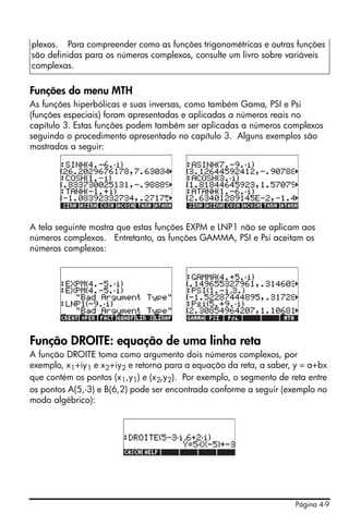 plexos. Para compreender como as funções trigonométricas e outras funções
são definidas para os números complexos, consulte um livro sobre variáveis
complexas.

Funções do menu MTH
As funções hiperbólicas e suas inversas, como também Gama, PSI e Psi
(funções especiais) foram apresentadas e aplicadas a números reais no
capítulo 3. Estas funções podem também ser aplicadas a números complexos
seguindo o procedimento apresentado no capítulo 3. Alguns exemplos são
mostrados a seguir:




A tela seguinte mostra que estas funções EXPM e LNP1 não se aplicam aos
números complexos. Entretanto, as funções GAMMA, PSI e Psi aceitam os
números complexos:




Função DROITE: equação de uma linha reta
A função DROITE toma como argumento dois números complexos, por
exemplo, x1+iy1 e x2+iy2 e retorna para a equação da reta, a saber, y = a+bx
que contém os pontos (x1,y1) e (x2,y2). Por exemplo, o segmento de reta entre
os pontos A(5,-3) e B(6,2) pode ser encontrada conforme a seguir (exemplo no
modo algébrico):




                                                                    Página 4-9
 
