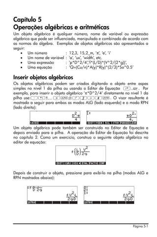 Capítulo 5
Operações algébricas e aritméticas
Um objeto algébrico é qualquer número, nome de variável ou expressão
algébrica que pode ser influenciado, manipulado e combinado de acordo com
as normas da álgebra. Exemplos de objetos algébricos são apresentados a
seguir:
    • Um número               : 12,3, 15,2_m, ‘π’, ‘e’, ‘i’
    • Um nome de variável : ‘a’, ‘ux’, ‘width’, etc.
    • Uma expressão           : ‘p*D^2/4’,’f*(L/D)*(V^2/(2*g))’,
    • Uma equação             : ‘Q=(Cu/n)*A(y)*R(y)^(2/3)*So^0.5’

Inserir objetos algébricos
Os objetos algébricos podem ser criados digitando o objeto entre aspas
simples no nível 1 da pilha ou usando o Editor de Equação ‚O. Por
exemplo, para inserir o objeto algébrico ‘π*D^2/4’ diretamente no nível 1 da
pilha use:³„ì*~dQ2/4`. O visor resultante é
mostrado a seguir para ambos os modos ALG (lado esquerdo) e o modo RPN
(lado direito):




Um objeto algébrico pode também ser construído no Editor de Equação e
depois enviado para a pilha. A operação do Editor de Equação foi descrita
no capítulo 2. Como um exercício, construa o seguinte objeto algébrico no
editor de equação:




Depois de construir o objeto, pressione para exibí-lo na pilha (modos ALG e
RPN mostrados abaixo):




                                                                   Página 5-1
 