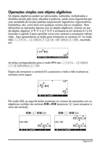 Operações simples com objetos algébricos
Os objetos algébricos podem ser adicionados, subtraídos, multiplicados e
divididos (exceto pelo zero), elevados à potência, usado como argumentos por
uma variedade de funções padrões (exponencial, logarítmica, trigonométrica,
hiperbólica, etc), como faria com qualquer número real ou complexo. Para
demonstrar as operações básicas com os objetos algébricos, criemos um par
de objetos, digamos ‘π*R^2’ e ‘g*t^2/4’ e armazene-os em variáveis A1 e A2
(consulte o capítulo 2 para aprender como criar variáveis e armazenar valores
neles. Aqui apresentamos as teclas para armazenar as variáveis A1 no modo
ALG : ³„ì*~rQ2™ K ~a1 `, resuntado
em:




As teclas correspondentes para o modo RPN são: ³„ì*~r
Q2`~a1 K

Depois de armazenar a variável A2 e pressionar a tecla a tela mostrará as
variáveis como segue:




No modo ALG, as seguinte teclas mostrarão um número de operações com os
algébricas contidas nas variáveis @@A1@@ e @@A2@@ (pressione J para recuperar o
menu da variável):

                @@A1@@ + @@A2@@ `              @@A1@@ - @@A2@@ `




                                                                      Página 5-2
 