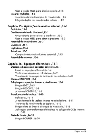Usar a função HESS para análise extrema ,14-6
  Integrais múltiplas ,14-8
       Jacobiana da transformação de coordenada ,14-9
       Integrais duplas nas coordenadas polares ,14-9

Capítulo 15 - Aplicações de análise vetorial ,15-1
  Definições ,15-1
  Gradiente e derivada direcional ,15-1
      Um programa para calcular o gradiente ,15-2
      Usar a função HESS para obter o gradiente ,15-2
  Potencial de um gradiente ,15-3
  Divergncia ,15-4
  Laplaciana ,15-4
  Rotacional ,15-5
      Campos irrotacionais e função potencial ,15-5
  Potencial de um vetor ,15-6

Capítulo 16 - Equações diferenciais ,16-1
  Operações básicas com equações diferentes ,16-1
       Inserir as equações diferenciais ,16-1
       Verificar as soluções na calculadora ,16-2
       Visualização do campo de inclinação das soluções ,16-3
  O menu CALC/DIFF ,16-4
  Solução para equações lineares e não lineares ,16-4
       Função LDEC ,16-5
       Função DESOLVE ,16-8
       A variável ODETYPE ,16-8
  Transformada de Laplace ,16-10
       Definições ,16-11
       A transformada de Laplace inversa na calculadora ,16-11
       Teoremas da transformada de Laplace ,16-13
       Função delta de Dirac e de etapa de Heaviside ,16-16
       Aplicações da transformada de Laplace na solução de ODEs lineares
           ,16-18
  Série de Fourier ,16-28
       Função FOURIER ,16-29




                                                              Página Índ-14
 