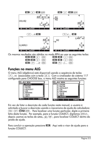 @@A1@@ * @@A2@@ `              @@A1@@ / @@A2@@ `




                 ‚¹@@A1@@                          „¸@@A2@@




Os mesmos resultados são obtidos no modo RPN ao usar as seguintes teclas:
              @@A1@@ @@A2@@ + μ        @@A1@@ @@A2@@ - μ
              @@A1@@ @@A2@@ * μ        @@A1@@ @@A2@@ / μ
              @@A1@@ ‚ ¹ μ             @@A2@@ „ ¸ μ

Funções no menu ALG
O menu ALG (algébrico) está disponível usando a seqüência de teclas
‚× (associadas com a tecla 4). Com o sinalizador do sistema 117
configurado para CHOOSE box, o menu ALG mostra as seguintes funções:




Em vez de listar a descrição de cada função neste manual, o usuário é
solicitado a buscar a descrição usando o mecanismo de ajuda da calculadora:
I L @)HELP@ ` . Para localizar uma função particular, digite a primeira
letra desta função. Por exemplo, para a função COLLECT, digitamos ~c,
depois usamos as teclas de setas, —˜, para localizar COLLECT dentro da
janela de ajuda.

Para concluir a operação pressione @@OK@@. Aqui está o visor de ajuda para a
função COLLECT:



                                                                     Página 5-3
 