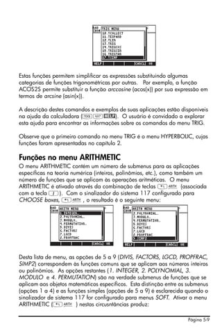 Estas funções permitem simplificar as expressões substituindo algumas
categorias de funções trigonométricas por outras. Por exemplo, a função
ACOS2S permite substituir a função arccosine (acos(x)) por sua expressão em
termos de arcsine (asin(x)).

A descrição destes comandos e exemplos de suas aplicações estão disponíveis
na ajuda da calculadora (IL@HELP). O usuário é convidado a explorar
esta ajuda para encontrar as informações sobre os comandos do menu TRIG.

Observe que o primeiro comando no menu TRIG é o menu HYPERBOLIC, cujas
funções foram apresentadas no capítulo 2.

Funções no menu ARITHMETIC
O menu ARITHMETIC contém um número de submenus para as aplicações
específicas na teoria numérica (inteiros, polinômios, etc.), como também um
número de funções que se aplicam às operações aritméticas. O menu
ARITHMETIC é ativado através da combinação de teclas „Þ (associada
com a tecla 1). Com o sinalizador do sistema 117 configurado para
CHOOSE boxes, „Þ, o resultado é o seguinte menu:




Desta lista de menu, as opções de 5 a 9 (DIVIS, FACTORS, LGCD, PROPFRAC,
SIMP2) correspondem às funções comuns que se aplicam aos números inteiros
ou polinômios. As opções restantes (1. INTEGER, 2. POLYNOMIAL, 3.
MODULO e 4. PERMUTATION) são na verdade submenus de funções que se
aplicam aos objetos matemáticos específicos. Esta distinção entre os submenus
(opções 1 a 4) e as funções simples (opções de 5 a 9) é esclarecida quando o
sinalizador de sistema 117 for configurado para menus SOFT. Ativar o menu
ARITHMETIC („Þ ) nestas circusntâncias produz:

                                                                    Página 5-9
 