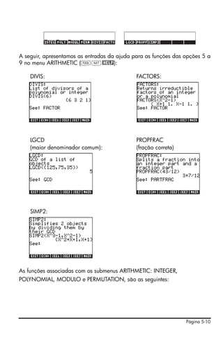 A seguir, apresentamos as entradas da ajuda para as funções das opções 5 a
9 no menu ARITHMETIC (IL@HELP):

    DIVIS:                                   FACTORS:




    LGCD                                     PROPFRAC
    (maior denominador comum):               (fração correta)




    SIMP2:




As funções associadas com os submenus ARITHMETIC: INTEGER,
POLYNOMIAL, MODULO e PERMUTATION, são as seguintes:




                                                                Página 5-10
 